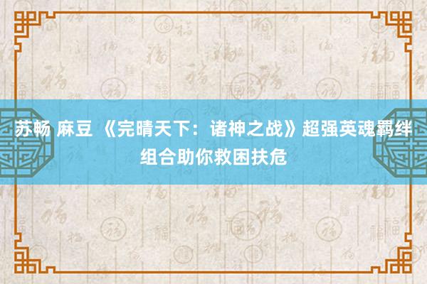 苏畅 麻豆 《完晴天下：诸神之战》超强英魂羁绊组合助你救困扶危