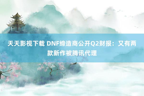 天天影视下载 DNF缔造商公开Q2财报：又有两款新作被腾讯代理