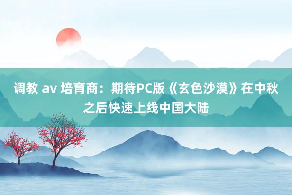 调教 av 培育商：期待PC版《玄色沙漠》在中秋之后快速上线中国大陆