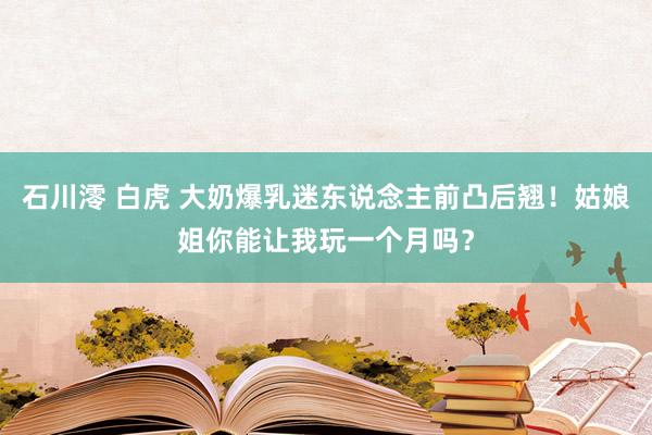 石川澪 白虎 大奶爆乳迷东说念主前凸后翘！姑娘姐你能让我玩一个月吗？