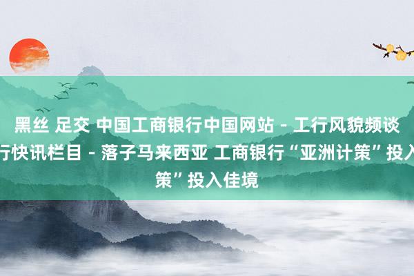 黑丝 足交 中国工商银行中国网站－工行风貌频谈－工行快讯栏目－落子马来西亚 工商银行“亚洲计策”投入佳境