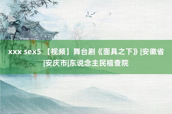 xxx sex5 【视频】舞台剧《面具之下》|安徽省|安庆市|东说念主民稽查院